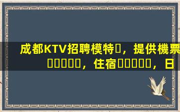 成都KTV招聘模特，提供機票，住宿，日結